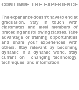 CONTINUE THE EXPERIENCE The experience doesn't have to end at graduation. Stay in touch with classmates and meet members of preceding and following classes. Take advantage of training opportunities and share your experiences with others. Stay relevant by becoming dynamic in a dynamic world. Stay current on changing technology, techniques, and information. 